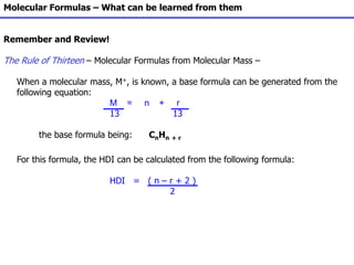 Molecular Formulas – What can be learned from them
Remember and Review!
The Rule of Thirteen – Molecular Formulas from Molecular Mass –
When a molecular mass, M+, is known, a base formula can be generated from the
following equation:
M = n + r
13 13
the base formula being: CnHn + r
For this formula, the HDI can be calculated from the following formula:
HDI = ( n – r + 2 )
2
 