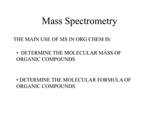 Mass Spectrometry
THE MAIN USE OF MS IN ORG CHEM IS:
• DETERMINE THE MOLECULAR MASS OF
ORGANIC COMPOUNDS
• DETERMINE THE MOLECULAR FORMULA OF
ORGANIC COMPOUNDS
 