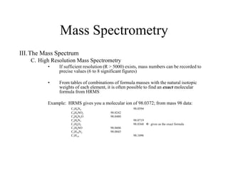 Mass Spectrometry
III.The Mass Spectrum
C. High Resolution Mass Spectrometry
• If sufficient resolution (R > 5000) exists, mass numbers can be recorded to
precise values (6 to 8 significant figures)
• From tables of combinations of formula masses with the natural isotopic
weights of each element, it is often possible to find an exact molecular
formula from HRMS
Example: HRMS gives you a molecular ion of 98.0372; from mass 98 data:
C3H6N4 98.0594
C4H4NO2 98.0242
C4H6N2O 98.0480
C4H8N3 98.0719
C5H6O2 98.0368  gives us the exact formula
C5H8NO 98.0606
C5H10N2 98.0845
C7H14 98.1096
 