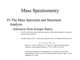 Mass Spectrometry
IV.The Mass Spectrum and Structural
Analysis
– Inferences from Isotopic Ratios
• If a M+ can be observed at sufficient intensity, information leading to a molecular
formula can be attained
• Consider ethane, C2H6 – on this mass spectrum a M+ ion would be observed at 30:
(2 x 12C) + (6 x 1H) = 30
– However, 1.08% of carbon is 13C – there is a 1.08% chance that either
carbon in a bulk sample of ethane is 13C (2 x 1.08% or 2.16%)
– In the mass spectrum we would expect to see a peak at 31 (one of the
carbons being 13C) that was 2.16% of the intensity of the M+ signal - this is
called the M+1 peak
 