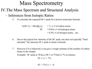 Mass Spectrometry
IV.The Mass Spectrum and Structural Analysis
– Inferences from Isotopic Ratios
5. To calculate the expected M+1 peak for a known molecular formula:
%(M+1) = 100 (M+1) = 1.1 x # of carbon atoms
M + 0.016 x # of hydrogen atoms
+ 0.38 x # of nitrogen atoms…etc.
6. Due to the typical low intensity of the M+ peak, one does not typically “back
calculate” the intensity M+1 peak to attain a formula
7. However if it is observed, it can give a rough estimate of the number of carbon
atoms in the sample:
Example: M+ peak at 78 has a M+1 at 79 that is 7% as intense:
#C x 1.1 = 7%
#C = 7%/1.1 = ~6
 