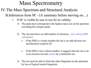 Mass Spectrometry
IV.The Mass Spectrum and Structural Analysis
B.Inferences from M+ - (A summary before moving on…)
• If M+ is visible be sure to test for its validity:
1) The peak must correspond to the highest mass ion on the spectrum
excluding the isotopic peaks
2) The ion must have an odd number of electrons – test with an HDI
calculation
» If the HDI is a whole number the ion is an odd-electron ion
and therefore could be M+
» If the HDI is not a whole number, it suggests that the ion is an
even-electron ion and cannot be a molecular ion.
3) The ion must be able to form the other fragments on the spectrum
by loss of logical neutral fragments
 
