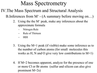 Mass Spectrometry
IV.The Mass Spectrum and Structural Analysis
B.Inferences from M+ - (A summary before moving on…)
2. Using the the M+ peak, make any inferences about the
approximate formula
– Nitrogen Rule
– Rule of Thirteen
– HDI
3. Using the M+1 peak (if visible) make some inference as to
the number of carbon atoms (for small molecules this
works as H, N and O give very low contributions to M+1)
4. If M+2 becomes apparent, analyze for the presence of one
or more Cl or Br atoms (sulfur and silicon can also give
prominent M+2s)
 