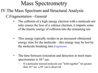 Mass Spectrometry
IV.The Mass Spectrum and Structural Analysis
C.Fragmentation - General
• The collision of a high energy electron with a molecule not
only causes the loss of a valence electron, it imparts some
of the kinetic energy of collision into the remaining ion
• This energy typically resides in an increased vibrational
energy state for the molecule – this energy may be lost by
the molecule breaking into fragments
• The time between ionization and detection in most mass
spectrometer is 10-5 sec.
– If a particular ionized molecule can “hold together” for greater
than 10-5 sec. a M+ ion is observed
 
