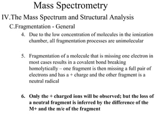 Mass Spectrometry
IV.The Mass Spectrum and Structural Analysis
C.Fragmentation - General
4. Due to the low concentration of molecules in the ionization
chamber, all fragmentation processes are unimolecular
5. Fragmentation of a molecule that is missing one electron in
most cases results in a covalent bond breaking
homolytically – one fragment is then missing a full pair of
electrons and has a + charge and the other fragment is a
neutral radical
6. Only the + charged ions will be observed; but the loss of
a neutral fragment is inferred by the difference of the
M+ and the m/e of the fragment
 
