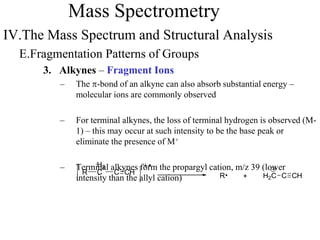 Mass Spectrometry
IV.The Mass Spectrum and Structural Analysis
E.Fragmentation Patterns of Groups
3. Alkynes – Fragment Ions
– The p-bond of an alkyne can also absorb substantial energy –
molecular ions are commonly observed
– For terminal alkynes, the loss of terminal hydrogen is observed (M-
1) – this may occur at such intensity to be the base peak or
eliminate the presence of M+
– Terminal alkynes form the propargyl cation, m/z 39 (lower
intensity than the allyl cation)
R
H2
C
+RC CH H2C C CH
 
