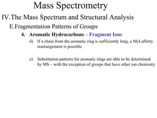 Mass Spectrometry
IV.The Mass Spectrum and Structural Analysis
E.Fragmentation Patterns of Groups
4. Aromatic Hydrocarbons – Fragment Ions
d) If a chain from the aromatic ring is sufficiently long, a McLafferty
rearrangement is possible
e) Substitution patterns for aromatic rings are able to be determined
by MS – with the exception of groups that have other ion chemistry
 