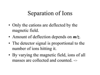 Separation of Ions
• Only the cations are deflected by the
magnetic field.
• Amount of deflection depends on m/z.
• The detector signal is proportional to the
number of ions hitting it.
• By varying the magnetic field, ions of all
masses are collected and counted. =>
 