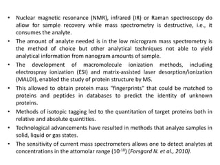 • Nuclear magnetic resonance (NMR), infrared (IR) or Raman spectroscopy do
allow for sample recovery while mass spectrometry is destructive, i.e., it
consumes the analyte.
• The amount of analyte needed is in the low microgram mass spectrometry is
the method of choice but other analytical techniques not able to yield
analytical information from nanogram amounts of sample.
• The development of macromolecule ionization methods, including
electrospray ionization (ESI) and matrix-assisted laser desorption/ionization
(MALDI), enabled the study of protein structure by MS.
• This allowed to obtain protein mass "fingerprints" that could be matched to
proteins and peptides in databases to predict the identity of unknown
proteins.
• Methods of isotopic tagging led to the quantitation of target proteins both in
relative and absolute quantities.
• Technological advancements have resulted in methods that analyze samples in
solid, liquid or gas states.
• The sensitivity of current mass spectrometers allows one to detect analytes at
concentrations in the attomolar range (10-18) (Forsgard N. et al., 2010).
 