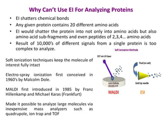 Why Can’t Use EI For Analyzing Proteins
• EI shatters chemical bonds
• Any given protein contains 20 different amino acids
• EI would shatter the protein into not only into amino acids but also
amino acid sub-fragments and even peptides of 2,3,4… amino acids
• Result of 10,000’s of different signals from a single protein is too
complex to analyze.
Soft ionization techniques keep the molecule of
interest fully intact
Electro-spray ionization first conceived in
1960’s by Malcolm Dole.
MALDI first introduced in 1985 by Franz
Hillenkamp and Michael Karas (Frankfurt)
Made it possible to analyze large molecules via
inexpensive mass analyzers such as
quadrupole, ion trap and TOF
 