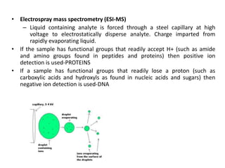• Electrospray mass spectrometry (ESI-MS)
– Liquid containing analyte is forced through a steel capillary at high
voltage to electrostatically disperse analyte. Charge imparted from
rapidly evaporating liquid.
• If the sample has functional groups that readily accept H+ (such as amide
and amino groups found in peptides and proteins) then positive ion
detection is used-PROTEINS
• If a sample has functional groups that readily lose a proton (such as
carboxylic acids and hydroxyls as found in nucleic acids and sugars) then
negative ion detection is used-DNA
 