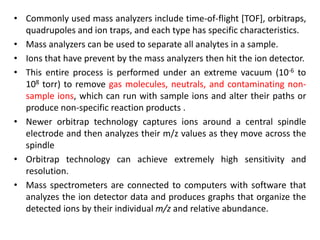 • Commonly used mass analyzers include time-of-flight [TOF], orbitraps,
quadrupoles and ion traps, and each type has specific characteristics.
• Mass analyzers can be used to separate all analytes in a sample.
• Ions that have prevent by the mass analyzers then hit the ion detector.
• This entire process is performed under an extreme vacuum (10-6 to
108 torr) to remove gas molecules, neutrals, and contaminating non-
sample ions, which can run with sample ions and alter their paths or
produce non-specific reaction products .
• Newer orbitrap technology captures ions around a central spindle
electrode and then analyzes their m/z values as they move across the
spindle
• Orbitrap technology can achieve extremely high sensitivity and
resolution.
• Mass spectrometers are connected to computers with software that
analyzes the ion detector data and produces graphs that organize the
detected ions by their individual m/z and relative abundance.
 