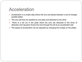 Acceleration
 Acceleration is a simple step where the ions are placed between a set of charges
parallel plates
 The ions will then be repelled by one plate and attracted to the other
 There is a slit cut in the plate which the ions are attracted to the force of
attraction and repulsion forces the ions through the slit at an accelerated rate
 The speed of acceleration can be adjusted by changing the charge on the plates.
 