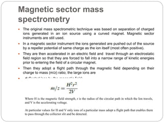 Magnetic sector mass
spectrometry
 The original mass spectrometric technique was based on separation of charged
ions generated in an ion source using a curved magnet. Magnetic sector
instruments are still used.
 In a magnetic sector instrument the ions generated are pushed out of the source
by a repeller potential of same charge as the ion itself (most often positive).
 They are then accelerated in an electric field and travel through an electrostatic
field region so that they are forced to fall into a narrow range of kinetic energies
prior to entering the field of a circular magnet.
 Then they adopt a flight path through the magnetic field depending on their
charge to mass (m/z) ratio; the large ions are
 deflected less by the magnetic field:
Where H is the magnetic field strength, r is the radius of the circular path in which the Ion travels,
and V is the accelerating voltage.
At particular values for H and V only ions of a particular mass adopt a flight path that enables them
to pass through the collector slit and be detected.
 
