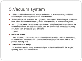 5.Vacuum system
 Diffusion and turbomolecular pumps often used to achieve the high vacuum
necessary for operating many mass spectrometers
 These pumps are used with a rough pump (or forepump) to move gas molecules
from inside a vacuum chamber (a mass spectrometer) to outside the system
 Although the pressures achieved by these two pumping systems are similar, the
cost of equipment, the operating costs, and the procedures and speed of pump
down and vent cycles are quite different
Types
 Diffusion pump
In a diffusion pump, a net direction is achieved by collision of the residual gas
molecules with a directed and confined stream of gasphase molecules of the
pump’s working fluid
 Turbomolecular pump
In a turbomolecular pump, the residual gas molecule collide with the angled
spinning rotors on a turbine shaft
 