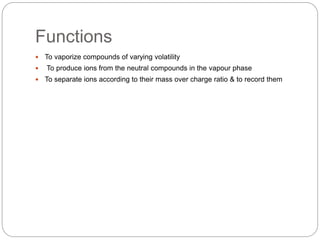 Functions
 To vaporize compounds of varying volatility
 To produce ions from the neutral compounds in the vapour phase
 To separate ions according to their mass over charge ratio & to record them
 