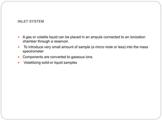 INLET SYSTEM
 A gas or volatile liquid can be placed in an ampule connected to an ionization
chamber through a reservoir.
 To introduce very small amount of sample (a micro mole or less) into the mass
spectrometer
 Components are converted to gaseous ions
 Volatilizing solid or liquid samples
 