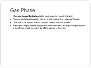 Gas Phase
Electron impact Ionization is the most common type of ionization
 The sample is bombarded by electrons which come from a heated filament
 The electrons run in a stream between the cathode and anode
 When the sample passes through the electron stream, the high energy electrons
in the stream knock electrons out of the sample to form ions
 