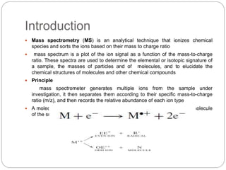 Introduction
 Mass spectrometry (MS) is an analytical technique that ionizes chemical
species and sorts the ions based on their mass to charge ratio
 mass spectrum is a plot of the ion signal as a function of the mass-to-charge
ratio. These spectra are used to determine the elemental or isotopic signature of
a sample, the masses of particles and of molecules, and to elucidate the
chemical structures of molecules and other chemical compounds
 Principle
mass spectrometer generates multiple ions from the sample under
investigation, it then separates them according to their specific mass-to-charge
ratio (m/z), and then records the relative abundance of each ion type
 A molecular ion results when one electron is removed from the parent molecule
of the substance
 