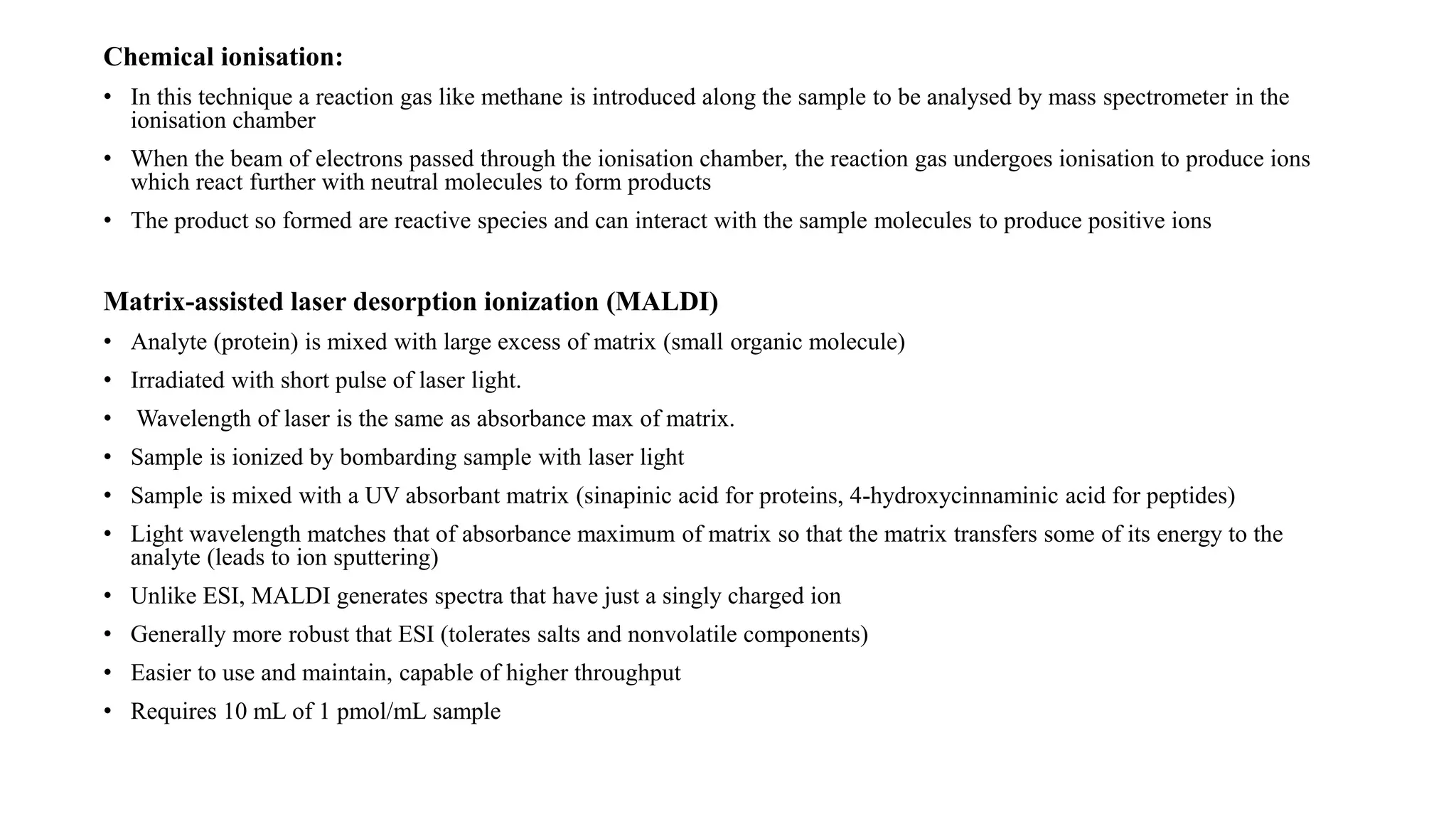Chemical ionisation: 
• In this technique a reaction gas like methane is introduced along the sample to be analysed by mass spectrometer in the 
ionisation chamber 
• When the beam of electrons passed through the ionisation chamber, the reaction gas undergoes ionisation to produce ions 
which react further with neutral molecules to form products 
• The product so formed are reactive species and can interact with the sample molecules to produce positive ions 
Matrix-assisted laser desorption ionization (MALDI) 
• Analyte (protein) is mixed with large excess of matrix (small organic molecule) 
• Irradiated with short pulse of laser light. 
• Wavelength of laser is the same as absorbance max of matrix. 
• Sample is ionized by bombarding sample with laser light 
• Sample is mixed with a UV absorbant matrix (sinapinic acid for proteins, 4-hydroxycinnaminic acid for peptides) 
• Light wavelength matches that of absorbance maximum of matrix so that the matrix transfers some of its energy to the 
analyte (leads to ion sputtering) 
• Unlike ESI, MALDI generates spectra that have just a singly charged ion 
• Generally more robust that ESI (tolerates salts and nonvolatile components) 
• Easier to use and maintain, capable of higher throughput 
• Requires 10 mL of 1 pmol/mL sample 
 
