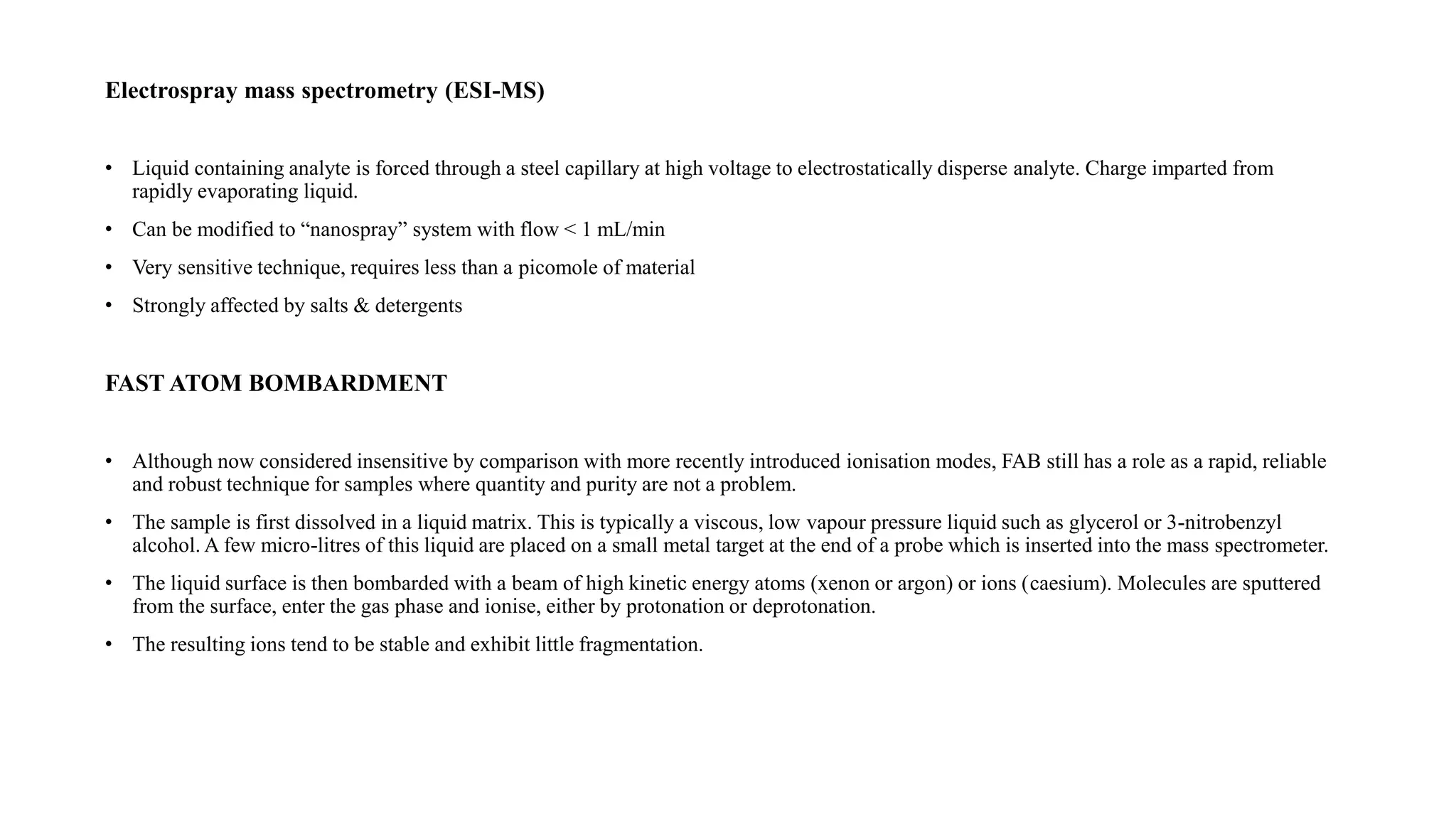 Electrospray mass spectrometry (ESI-MS) 
• Liquid containing analyte is forced through a steel capillary at high voltage to electrostatically disperse analyte. Charge imparted from 
rapidly evaporating liquid. 
• Can be modified to “nanospray” system with flow < 1 mL/min 
• Very sensitive technique, requires less than a picomole of material 
• Strongly affected by salts & detergents 
FAST ATOM BOMBARDMENT 
• Although now considered insensitive by comparison with more recently introduced ionisation modes, FAB still has a role as a rapid, reliable 
and robust technique for samples where quantity and purity are not a problem. 
• The sample is first dissolved in a liquid matrix. This is typically a viscous, low vapour pressure liquid such as glycerol or 3-nitrobenzyl 
alcohol. A few micro-litres of this liquid are placed on a small metal target at the end of a probe which is inserted into the mass spectrometer. 
• The liquid surface is then bombarded with a beam of high kinetic energy atoms (xenon or argon) or ions (caesium). Molecules are sputtered 
from the surface, enter the gas phase and ionise, either by protonation or deprotonation. 
• The resulting ions tend to be stable and exhibit little fragmentation. 
 