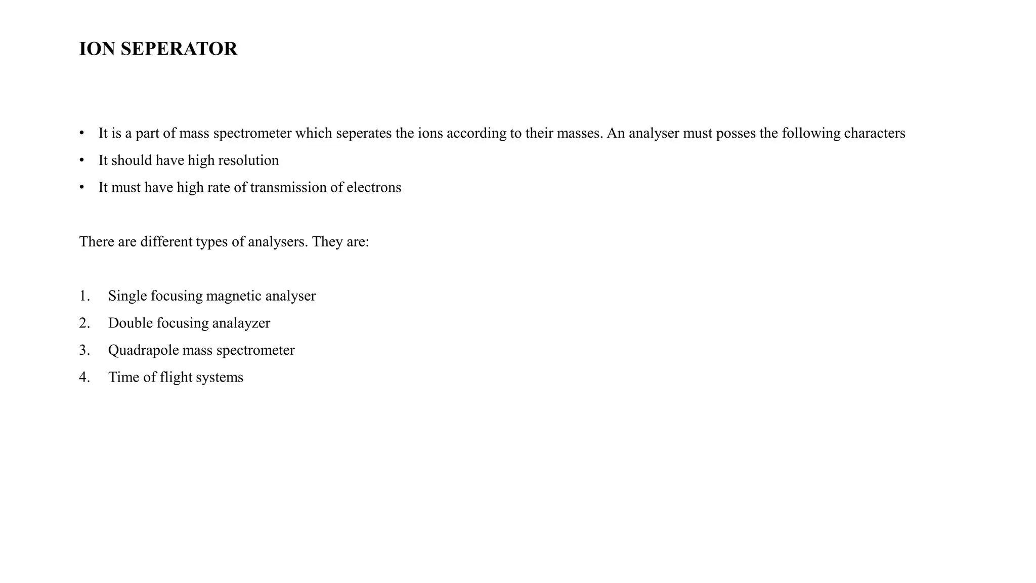 ION SEPERATOR 
• It is a part of mass spectrometer which seperates the ions according to their masses. An analyser must posses the following characters 
• It should have high resolution 
• It must have high rate of transmission of electrons 
There are different types of analysers. They are: 
1. Single focusing magnetic analyser 
2. Double focusing analayzer 
3. Quadrapole mass spectrometer 
4. Time of flight systems 
 
