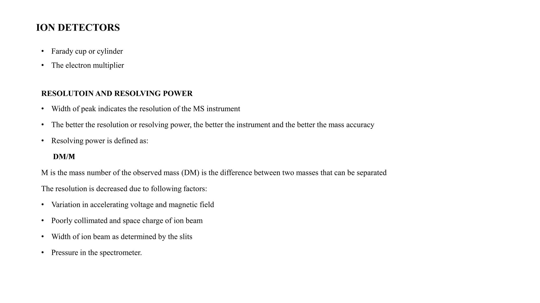 ION DETECTORS 
• Farady cup or cylinder 
• The electron multiplier 
RESOLUTOIN AND RESOLVING POWER 
• Width of peak indicates the resolution of the MS instrument 
• The better the resolution or resolving power, the better the instrument and the better the mass accuracy 
• Resolving power is defined as: 
DM/퐌 
M is the mass number of the observed mass (DM) is the difference between two masses that can be separated 
The resolution is decreased due to following factors: 
• Variation in accelerating voltage and magnetic field 
• Poorly collimated and space charge of ion beam 
• Width of ion beam as determined by the slits 
• Pressure in the spectrometer. 
 