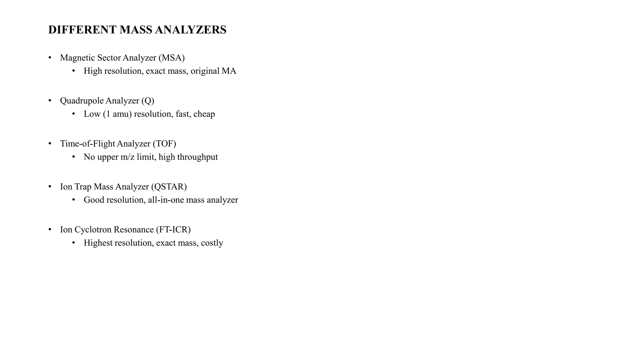 DIFFERENT MASS ANALYZERS 
• Magnetic Sector Analyzer (MSA) 
• High resolution, exact mass, original MA 
• QuadrupoleAnalyzer (Q) 
• Low (1 amu) resolution, fast, cheap 
• Time-of-Flight Analyzer (TOF) 
• No upper m/z limit, high throughput 
• Ion Trap Mass Analyzer (QSTAR) 
• Good resolution, all-in-one mass analyzer 
• Ion Cyclotron Resonance (FT-ICR) 
• Highest resolution, exact mass, costly 
 