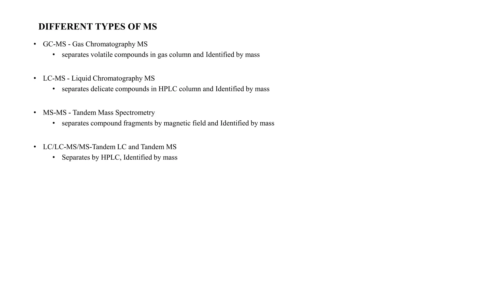 DIFFERENT TYPES OF MS 
• GC-MS - Gas Chromatography MS 
• separates volatile compounds in gas column and Identified by mass 
• LC-MS - Liquid Chromatography MS 
• separates delicate compounds in HPLC column and Identified by mass 
• MS-MS - Tandem Mass Spectrometry 
• separates compound fragments by magnetic field and Identified by mass 
• LC/LC-MS/MS-Tandem LC and Tandem MS 
• Separates by HPLC, Identified by mass 
 