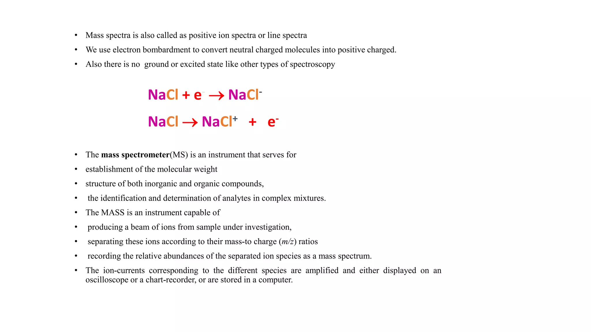 • Mass spectra is also called as positive ion spectra or line spectra 
• We use electron bombardment to convert neutral charged molecules into positive charged. 
• Also there is no ground or excited state like other types of spectroscopy 
NaCl + e-  NaCl- 
NaCl  NaCl+ + e- 
• The mass spectrometer(MS) is an instrument that serves for 
• establishment of the molecular weight 
• structure of both inorganic and organic compounds, 
• the identification and determination of analytes in complex mixtures. 
• The MASS is an instrument capable of 
• producing a beam of ions from sample under investigation, 
• separating these ions according to their mass-to charge (m/z) ratios 
• recording the relative abundances of the separated ion species as a mass spectrum. 
• The ion-currents corresponding to the different species are amplified and either displayed on an 
oscilloscope or a chart-recorder, or are stored in a computer. 
 