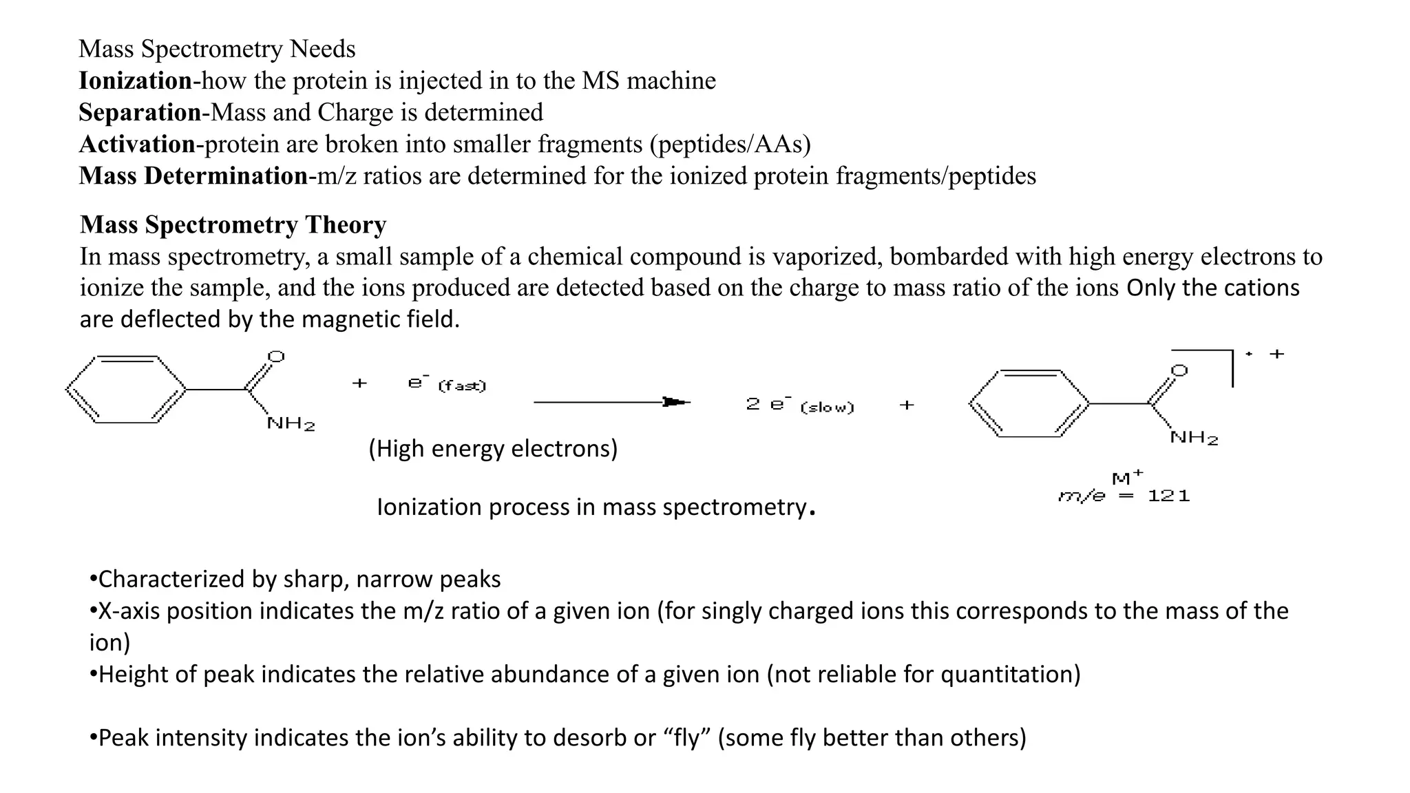Mass Spectrometry Needs 
Ionization-how the protein is injected in to the MS machine 
Separation-Mass and Charge is determined 
Activation-protein are broken into smaller fragments (peptides/AAs) 
Mass Determination-m/z ratios are determined for the ionized protein fragments/peptides 
Mass Spectrometry Theory 
In mass spectrometry, a small sample of a chemical compound is vaporized, bombarded with high energy electrons to 
ionize the sample, and the ions produced are detected based on the charge to mass ratio of the ions Only the cations 
are deflected by the magnetic field. 
(High energy electrons) 
Ionization process in mass spectrometry. 
•Characterized by sharp, narrow peaks 
•X-axis position indicates the m/z ratio of a given ion (for singly charged ions this corresponds to the mass of the 
ion) 
•Height of peak indicates the relative abundance of a given ion (not reliable for quantitation) 
•Peak intensity indicates the ion’s ability to desorb or “fly” (some fly better than others) 
 
