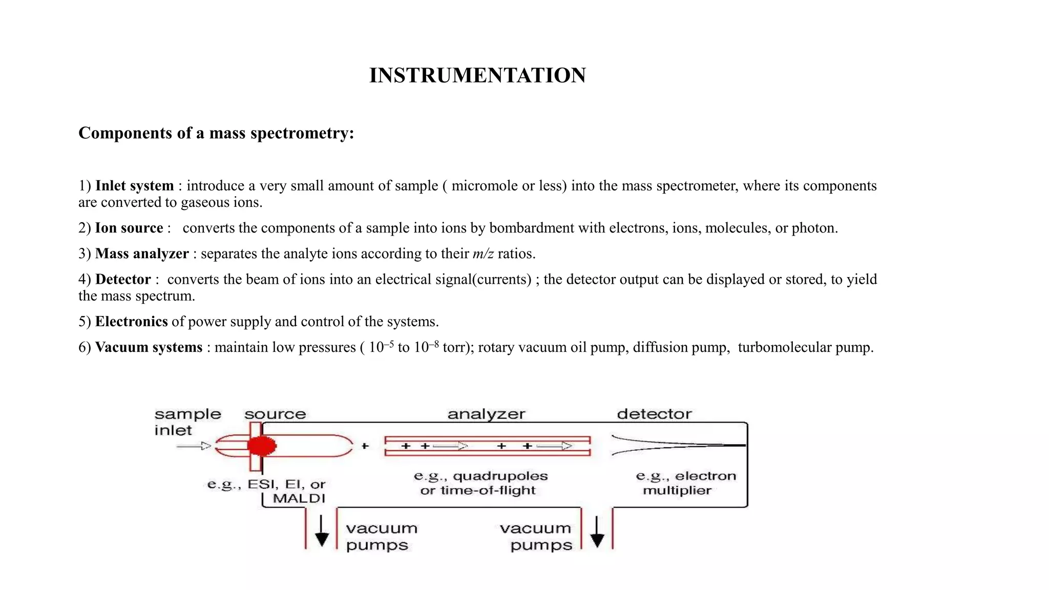 INSTRUMENTATION 
Components of a mass spectrometry: 
1) Inlet system : introduce a very small amount of sample ( micromole or less) into the mass spectrometer, where its components 
are converted to gaseous ions. 
2) Ion source : converts the components of a sample into ions by bombardment with electrons, ions, molecules, or photon. 
3) Mass analyzer : separates the analyte ions according to their m/z ratios. 
4) Detector : converts the beam of ions into an electrical signal(currents) ; the detector output can be displayed or stored, to yield 
the mass spectrum. 
5) Electronics of power supply and control of the systems. 
6) Vacuum systems : maintain low pressures ( 10–5 to 10–8 torr); rotary vacuum oil pump, diffusion pump, turbomolecular pump. 
 