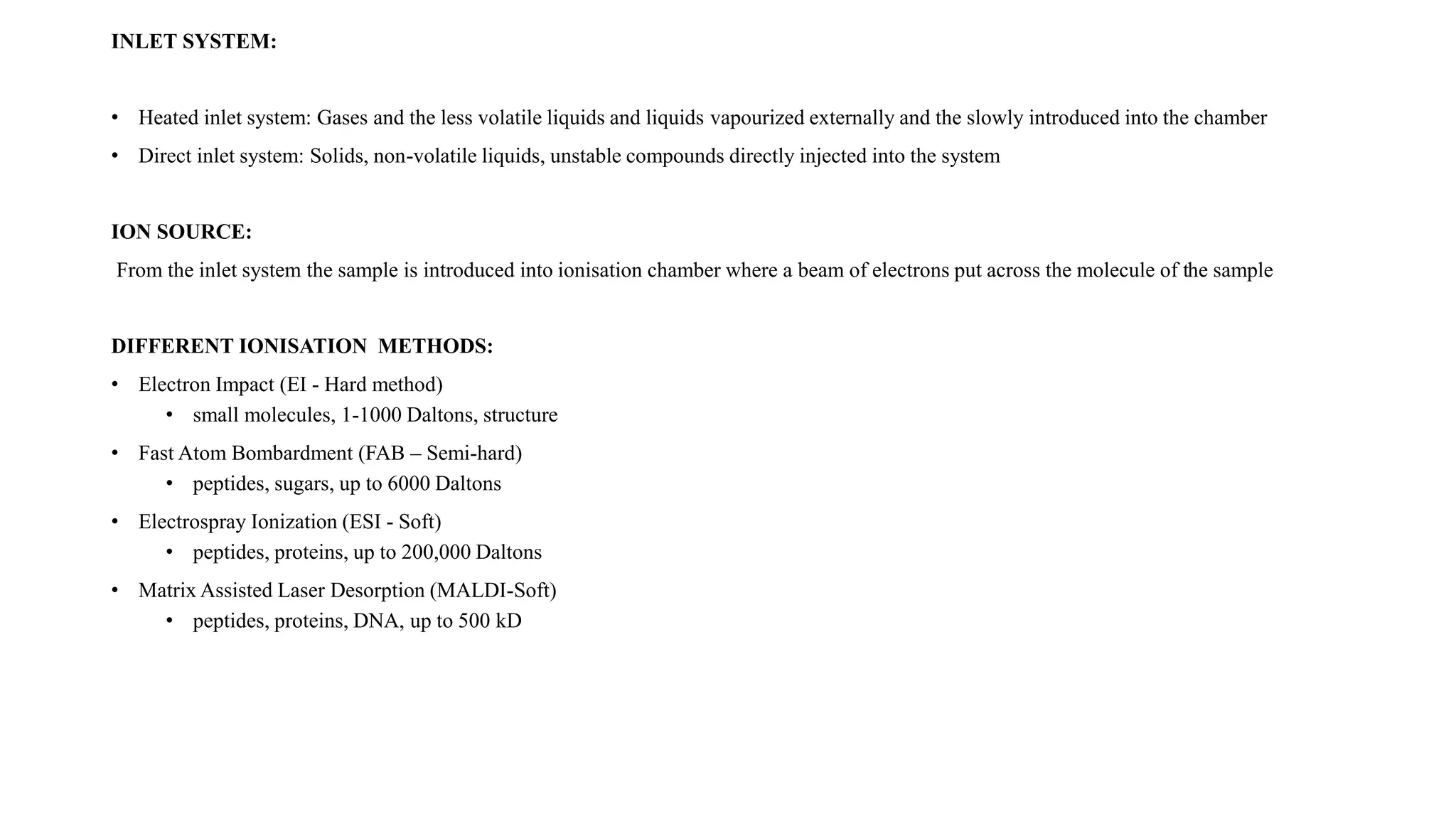 INLET SYSTEM: 
• Heated inlet system: Gases and the less volatile liquids and liquids vapourized externally and the slowly introduced into the chamber 
• Direct inlet system: Solids, non-volatile liquids, unstable compounds directly injected into the system 
ION SOURCE: 
From the inlet system the sample is introduced into ionisation chamber where a beam of electrons put across the molecule of the sample 
DIFFERENT IONISATION METHODS: 
• Electron Impact (EI - Hard method) 
• small molecules, 1-1000 Daltons, structure 
• Fast Atom Bombardment (FAB – Semi-hard) 
• peptides, sugars, up to 6000 Daltons 
• Electrospray Ionization (ESI - Soft) 
• peptides, proteins, up to 200,000 Daltons 
• Matrix Assisted Laser Desorption (MALDI-Soft) 
• peptides, proteins, DNA, up to 500 kD 
 