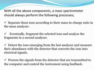 With all the above components, a mass spectrometer 
should always perform the following processes; 
 Separate these ions according to their mass-to-charge ratio in 
the mass analyzer. 
 Eventually, fragment the selected ions and analyze the 
fragments in a second analyzer. 
 Detect the ions emerging from the last analyzer and measure 
their abundance with the detector that converts the ions into 
electrical signals. 
 Process the signals from the detector that are transmitted to 
the computer and control the instrument using feedback. 
 
