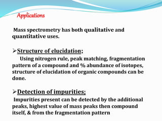 Applications 
Mass spectrometry has both qualitative and 
quantitative uses. 
Structure of elucidation; 
Using nitrogen rule, peak matching, fragmentation 
pattern of a compound and % abundance of isotopes, 
structure of elucidation of organic compounds can be 
done. 
Detection of impurities; 
Impurities present can be detected by the additional 
peaks, highest value of mass peaks then compound 
itself, & from the fragmentation pattern 
 