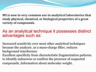 MS is now in very common use in analytical laboratories that 
study physical, chemical, or biological properties of a great 
variety of compounds. 
As an analytical technique it possesses distinct 
advantages such as: 
Increased sensitivity over most other analytical techniques 
because the analyzer, as a mass-charge filter, reduces 
background interference 
Excellent specificity from characteristic fragmentation patterns 
to identify unknowns or confirm the presence of suspected 
compounds, Information about molecular weight. 
 