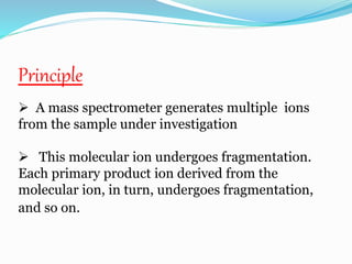 Principle 
 A mass spectrometer generates multiple ions 
from the sample under investigation 
 This molecular ion undergoes fragmentation. 
Each primary product ion derived from the 
molecular ion, in turn, undergoes fragmentation, 
and so on. 
 