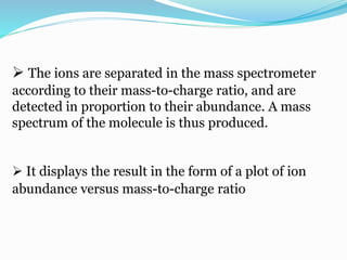  The ions are separated in the mass spectrometer 
according to their mass-to-charge ratio, and are 
detected in proportion to their abundance. A mass 
spectrum of the molecule is thus produced. 
 It displays the result in the form of a plot of ion 
abundance versus mass-to-charge ratio 
 