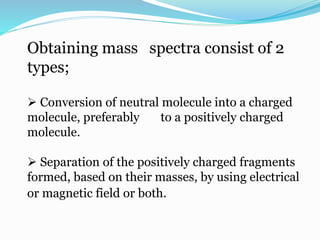 Obtaining mass spectra consist of 2 
types; 
 Conversion of neutral molecule into a charged 
molecule, preferably to a positively charged 
molecule. 
 Separation of the positively charged fragments 
formed, based on their masses, by using electrical 
or magnetic field or both. 
 