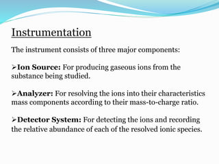 Instrumentation 
The instrument consists of three major components: 
Ion Source: For producing gaseous ions from the 
substance being studied. 
Analyzer: For resolving the ions into their characteristics 
mass components according to their mass-to-charge ratio. 
Detector System: For detecting the ions and recording 
the relative abundance of each of the resolved ionic species. 
 