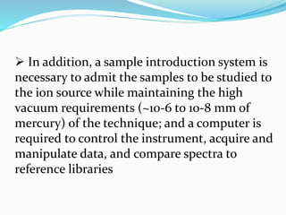  In addition, a sample introduction system is 
necessary to admit the samples to be studied to 
the ion source while maintaining the high 
vacuum requirements (~10-6 to 10-8 mm of 
mercury) of the technique; and a computer is 
required to control the instrument, acquire and 
manipulate data, and compare spectra to 
reference libraries 
 