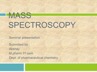 MASS
SPECTROSCOPY
Seminar presentation
Submitted by :
Akshay
M.pharm 1st sem
Dept. of pharmaceutical chemistry
 