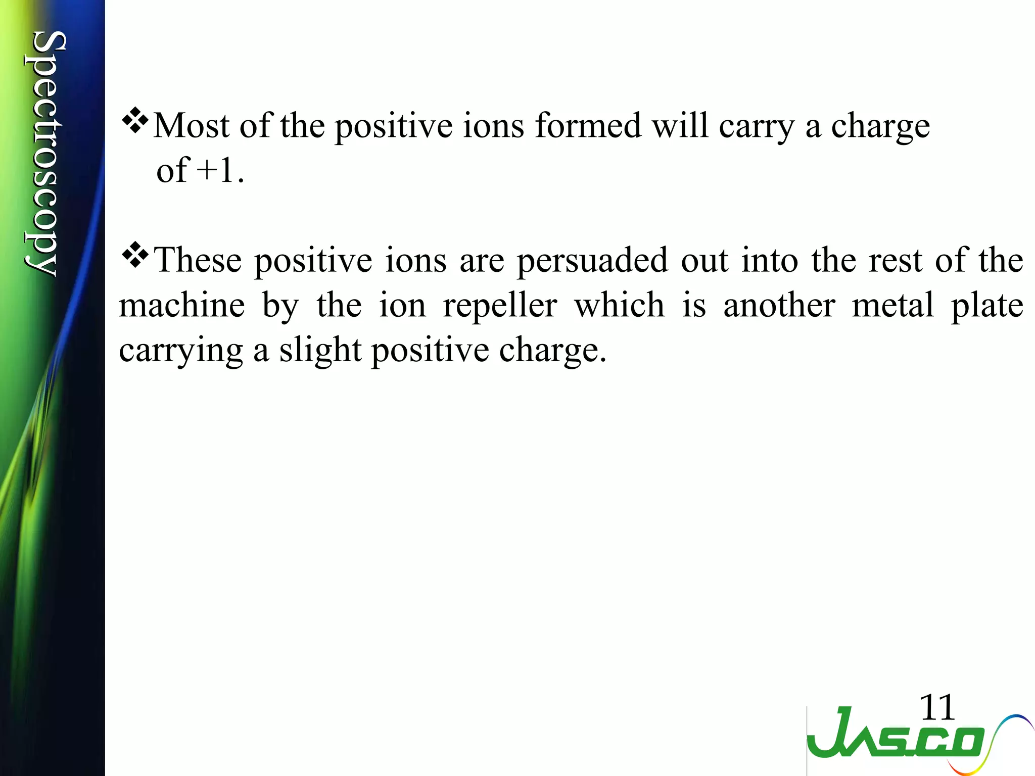 SpectroscopySpectroscopy
Most of the positive ions formed will carry a charge
of +1.
These positive ions are persuaded out into the rest of the
machine by the ion repeller which is another metal plate
carrying a slight positive charge.
11
 
