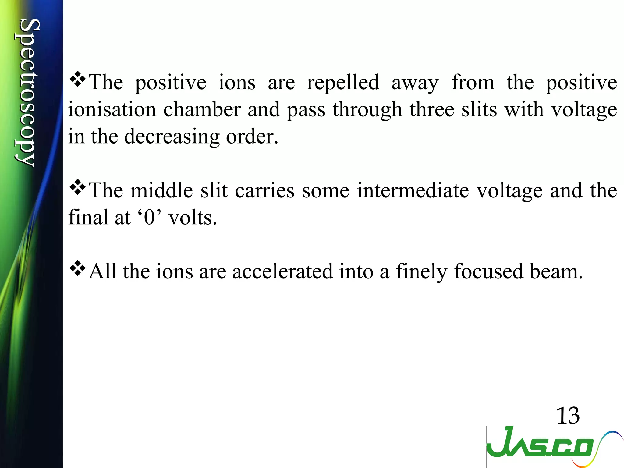 SpectroscopySpectroscopy
The positive ions are repelled away from the positive
ionisation chamber and pass through three slits with voltage
in the decreasing order.
The middle slit carries some intermediate voltage and the
final at ‘0’ volts.
All the ions are accelerated into a finely focused beam.
13
 