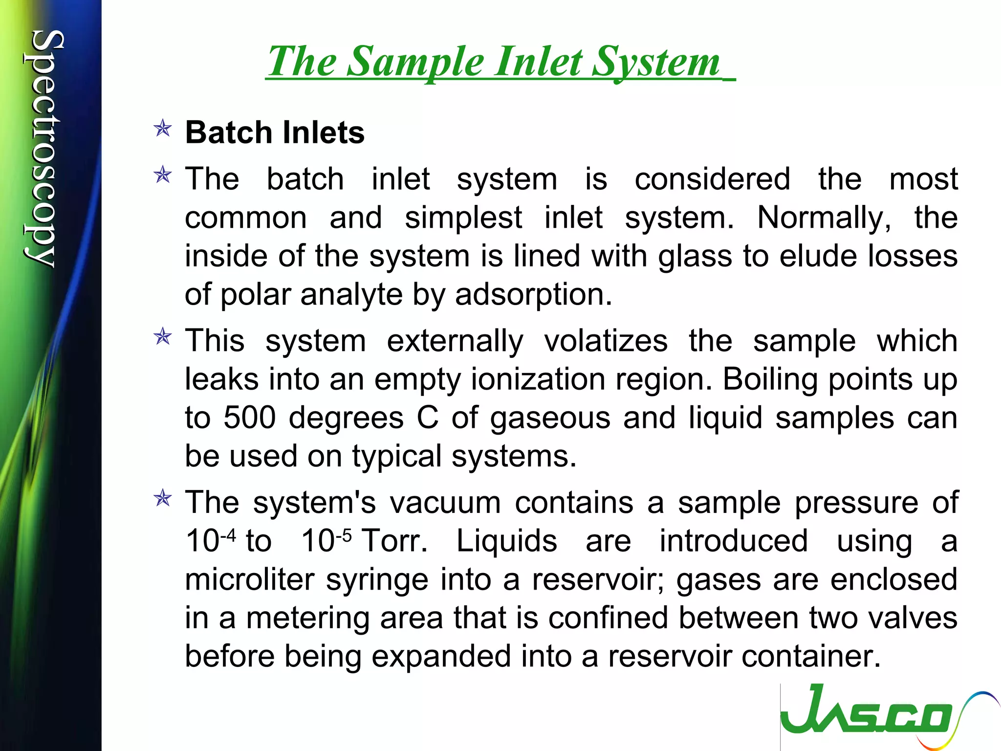 SpectroscopySpectroscopy
The Sample Inlet System
 Batch Inlets
 The batch inlet system is considered the most
common and simplest inlet system. Normally, the
inside of the system is lined with glass to elude losses
of polar analyte by adsorption.
 This system externally volatizes the sample which
leaks into an empty ionization region. Boiling points up
to 500 degrees C of gaseous and liquid samples can
be used on typical systems.
 The system's vacuum contains a sample pressure of
10-4
to 10-5
Torr. Liquids are introduced using a
microliter syringe into a reservoir; gases are enclosed
in a metering area that is confined between two valves
before being expanded into a reservoir container.
 