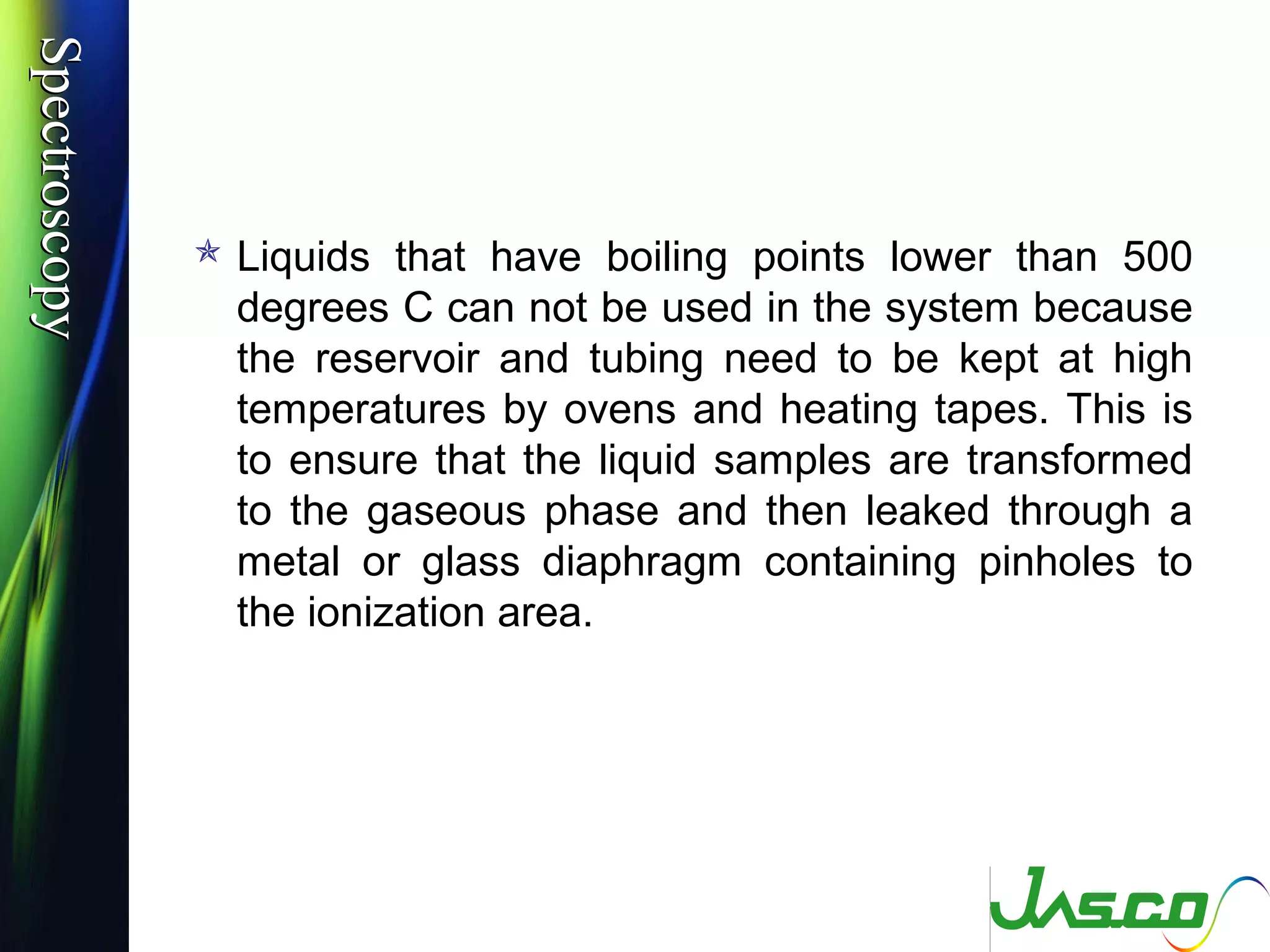 SpectroscopySpectroscopy
 Liquids that have boiling points lower than 500
degrees C can not be used in the system because
the reservoir and tubing need to be kept at high
temperatures by ovens and heating tapes. This is
to ensure that the liquid samples are transformed
to the gaseous phase and then leaked through a
metal or glass diaphragm containing pinholes to
the ionization area.
 