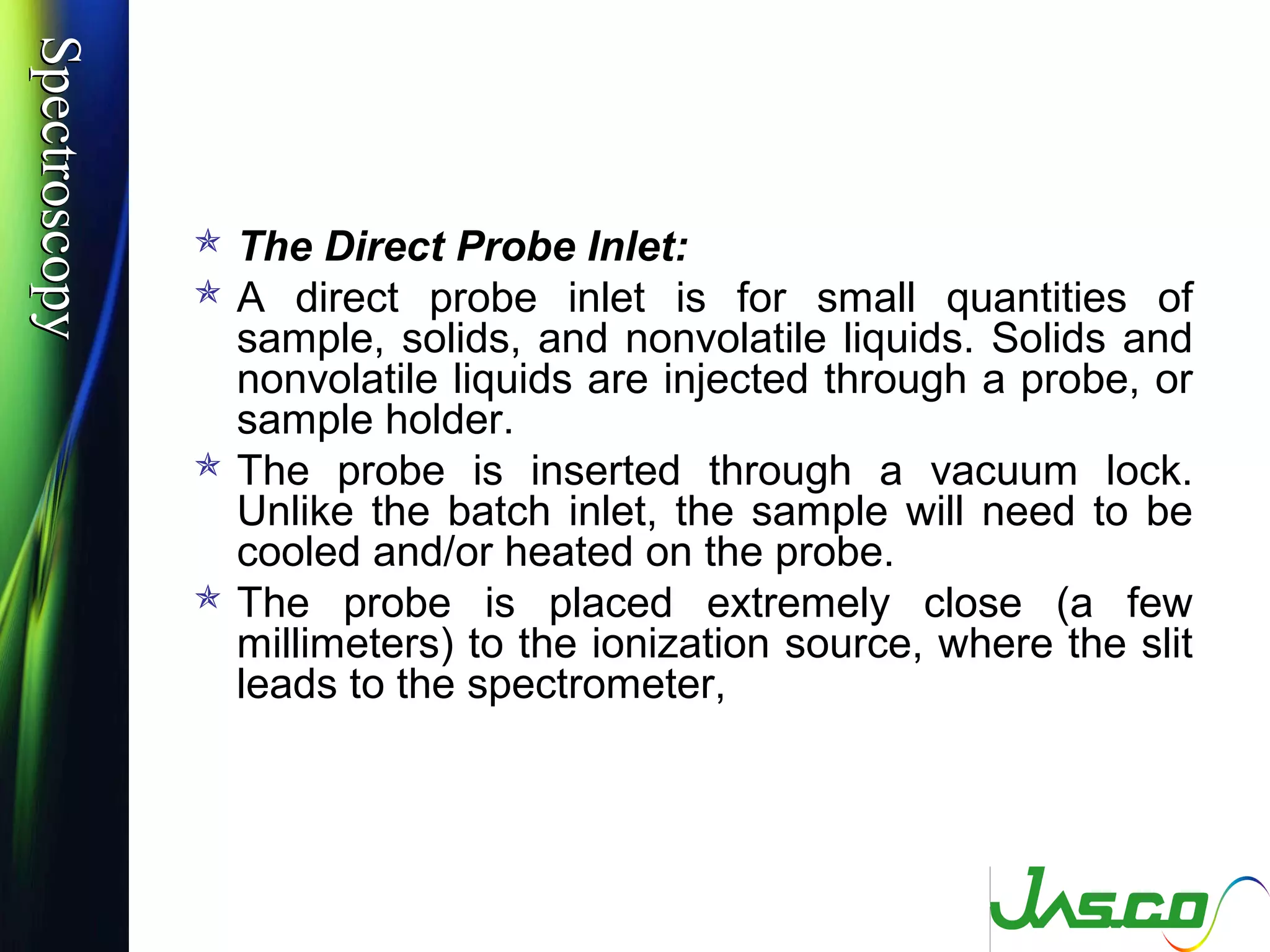 SpectroscopySpectroscopy
 The Direct Probe Inlet:
 A direct probe inlet is for small quantities of
sample, solids, and nonvolatile liquids. Solids and
nonvolatile liquids are injected through a probe, or
sample holder.
 The probe is inserted through a vacuum lock.
Unlike the batch inlet, the sample will need to be
cooled and/or heated on the probe.
 The probe is placed extremely close (a few
millimeters) to the ionization source, where the slit
leads to the spectrometer,
 