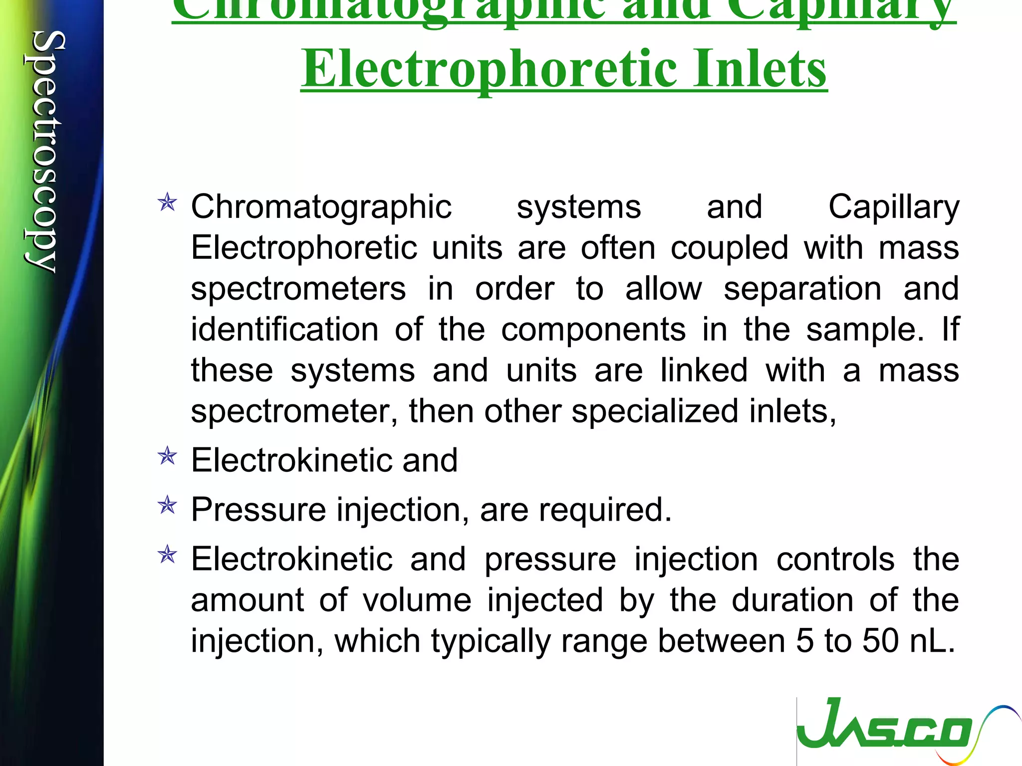 SpectroscopySpectroscopy Chromatographic and Capillary
Electrophoretic Inlets
 Chromatographic systems and Capillary
Electrophoretic units are often coupled with mass
spectrometers in order to allow separation and
identification of the components in the sample. If
these systems and units are linked with a mass
spectrometer, then other specialized inlets,
 Electrokinetic and
 Pressure injection, are required.
 Electrokinetic and pressure injection controls the
amount of volume injected by the duration of the
injection, which typically range between 5 to 50 nL.
 