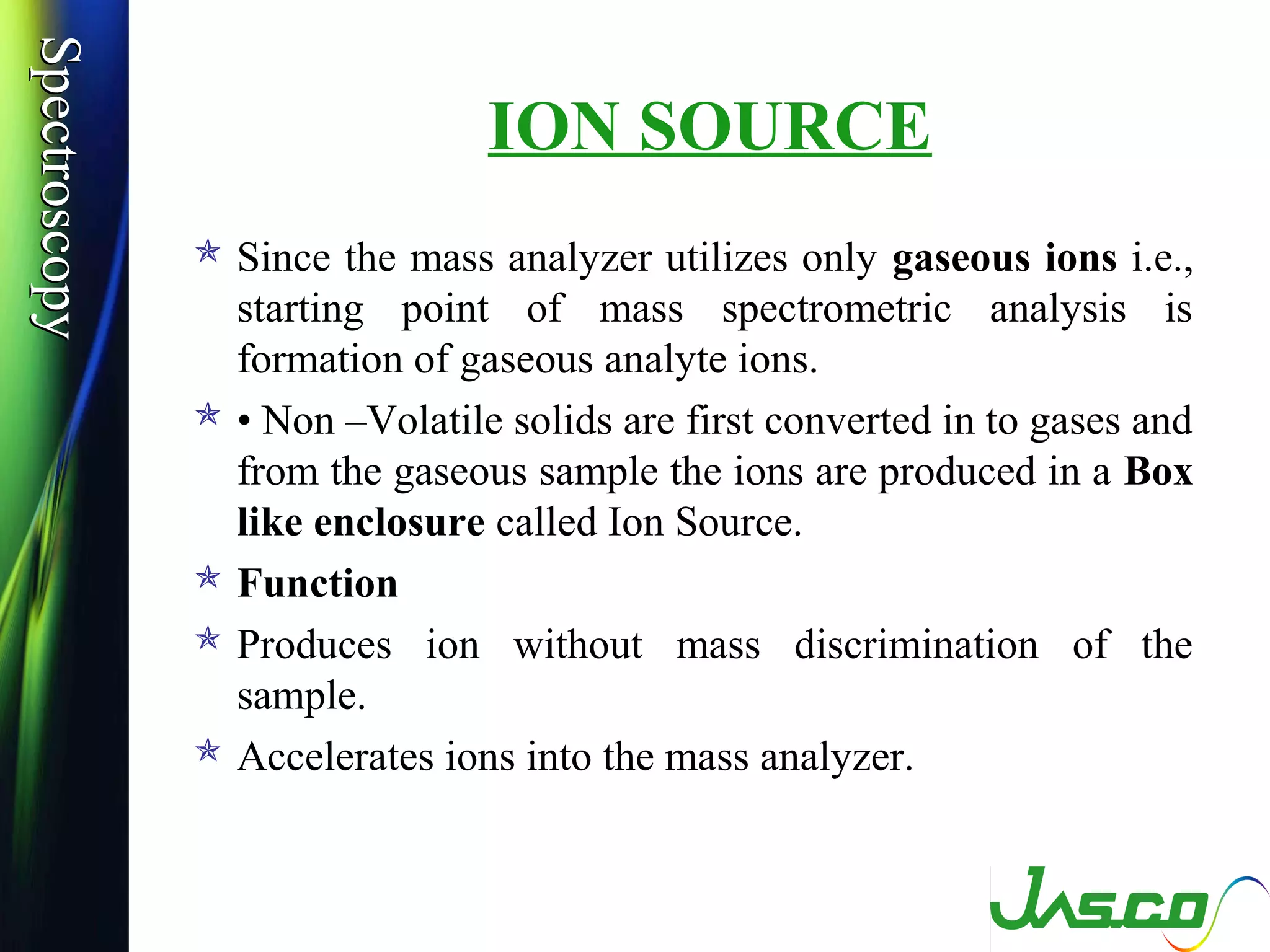 SpectroscopySpectroscopy
ION SOURCE
 Since the mass analyzer utilizes only gaseous ions i.e.,
starting point of mass spectrometric analysis is
formation of gaseous analyte ions.
 • Non –Volatile solids are first converted in to gases and
from the gaseous sample the ions are produced in a Box
like enclosure called Ion Source.
 Function
 Produces ion without mass discrimination of the
sample.
 Accelerates ions into the mass analyzer.
 