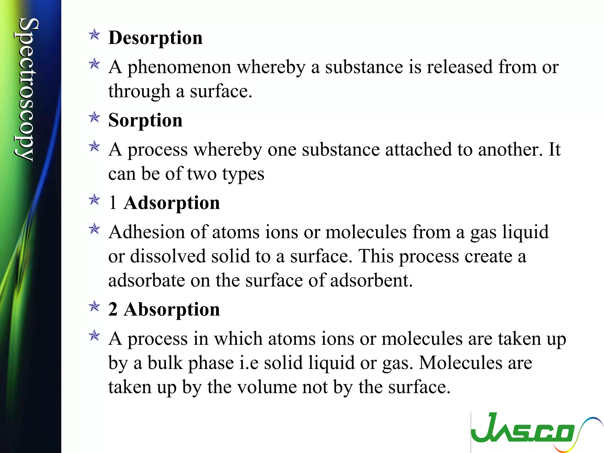 SpectroscopySpectroscopy
 Desorption
 A phenomenon whereby a substance is released from or
through a surface.
 Sorption
 A process whereby one substance attached to another. It
can be of two types
 1 Adsorption
 Adhesion of atoms ions or molecules from a gas liquid
or dissolved solid to a surface. This process create a
adsorbate on the surface of adsorbent.
 2 Absorption
 A process in which atoms ions or molecules are taken up
by a bulk phase i.e solid liquid or gas. Molecules are
taken up by the volume not by the surface.
 